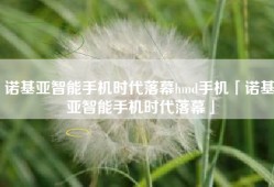 诺基亚智能手机时代落幕hmd手机「诺基亚智能手机时代落幕」